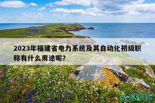 2023年福建省電力系統(tǒng)及其自動(dòng)化初級(jí)職稱有什么用途呢？