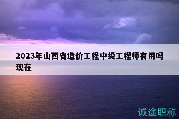 2023年山西省造價(jià)工程中級(jí)工程師有用嗎現(xiàn)在
