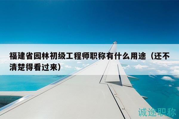 福建省園林初級工程師職稱有什么用途（還不清楚得看過來）