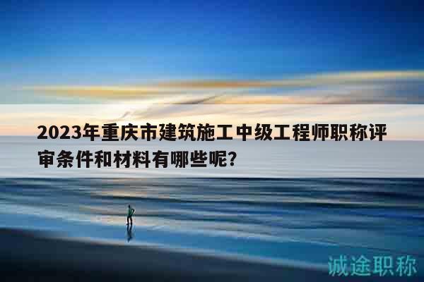 2023年重慶市建筑施工中級(jí)工程師職稱評(píng)審條件和材料有哪些呢？