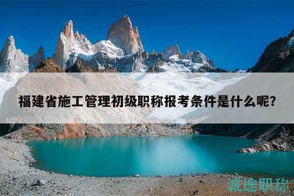 福建省施工管理初級職稱報(bào)考條件是什么呢？