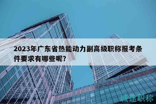 2023年廣東省熱能動力副高級職稱報(bào)考條件要求有哪些呢？