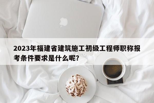 2023年福建省建筑施工初級(jí)工程師職稱報(bào)考條件要求是什么呢？