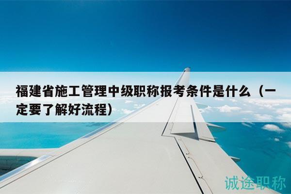 福建省施工管理中級(jí)職稱(chēng)報(bào)考條件是什么（一定要了解好流程）
