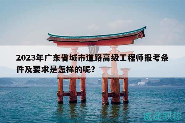 2023年廣東省城市道路高級工程師報考條件及要求是怎樣的呢？
