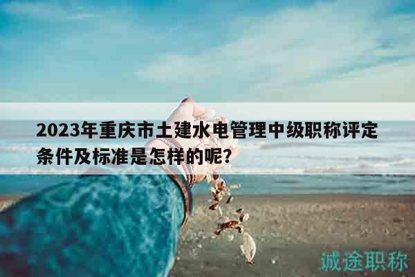 2023年重慶市土建水電管理中級(jí)職稱評(píng)定條件及標(biāo)準(zhǔn)是怎樣的呢？