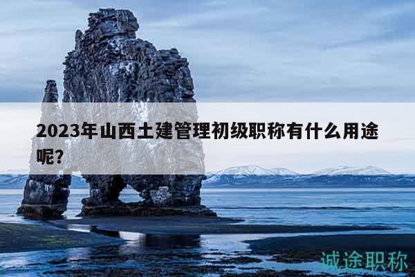 2023年山西土建管理初級(jí)職稱(chēng)有什么用途呢？