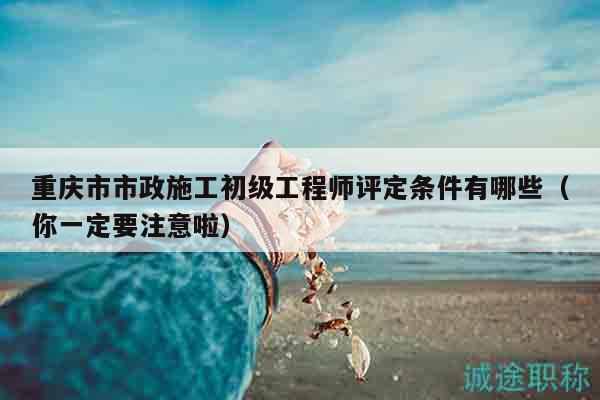 重慶市市政施工初級工程師評定條件有哪些（你一定要注意啦）