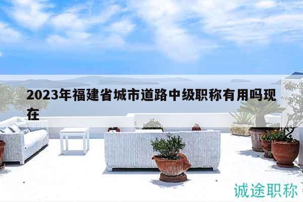 2023年福建省城市道路中級職稱有用嗎現(xiàn)在