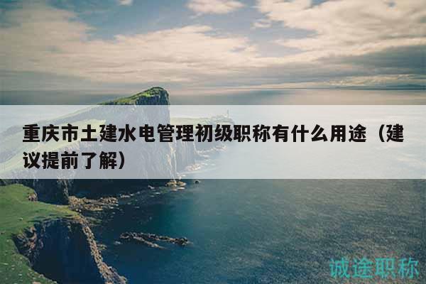 重慶市土建水電管理初級(jí)職稱有什么用途（建議提前了解）