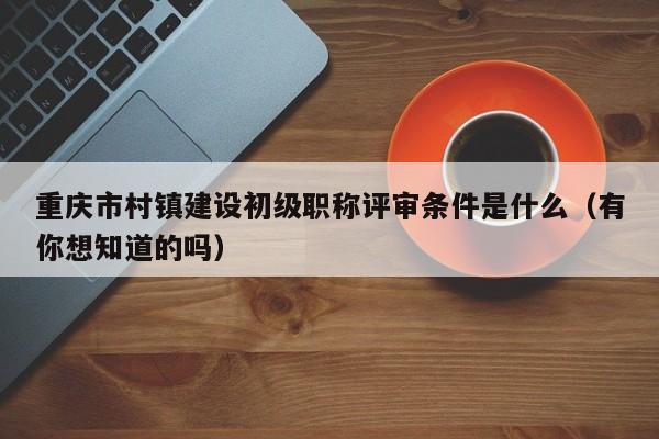 重慶市村鎮(zhèn)建設(shè)初級(jí)職稱評(píng)審條件是什么（有你想知道的嗎）