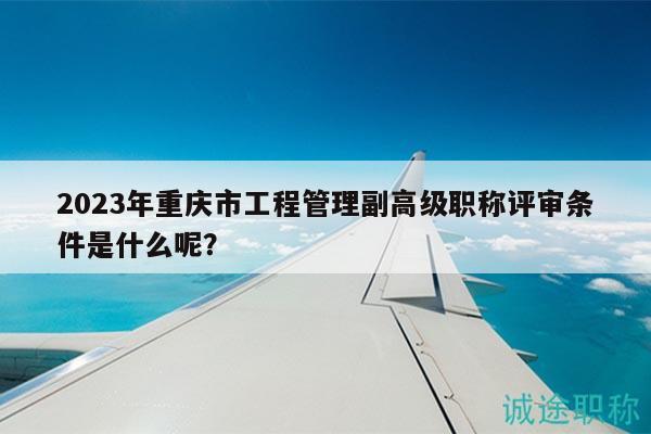 2023年重慶市工程管理副高級(jí)職稱評(píng)審條件是什么呢？