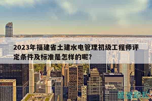 2023年福建省土建水電管理初級(jí)工程師評(píng)定條件及標(biāo)準(zhǔn)是怎樣的呢？