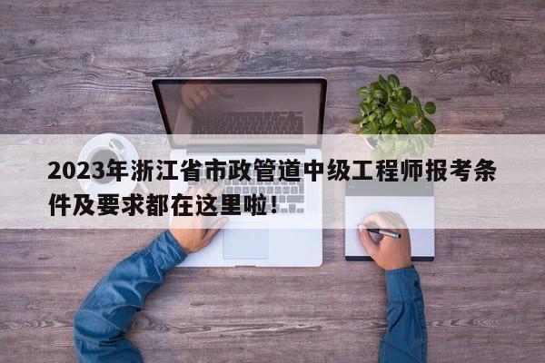 2023年浙江省市政管道中級工程師報考條件及要求都在這里啦！