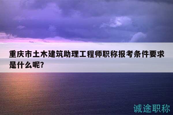 重慶市土木建筑助理工程師職稱報(bào)考條件要求是什么呢？