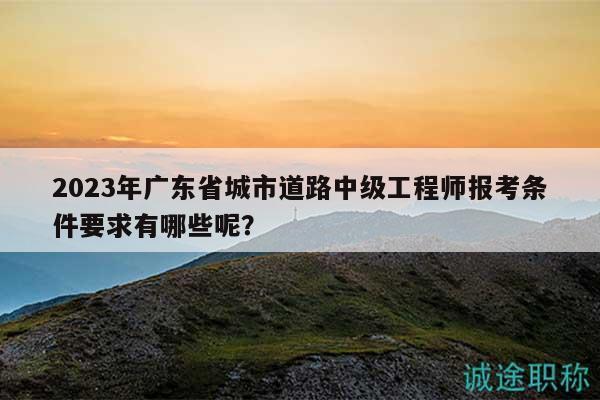 2023年廣東省城市道路中級工程師報考條件要求有哪些呢？