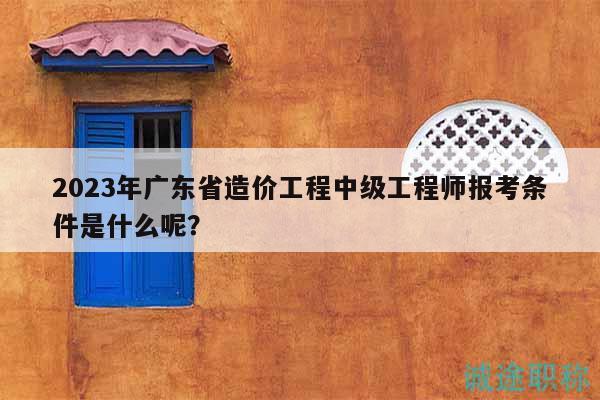 2023年廣東省造價工程中級工程師報考條件是什么呢？