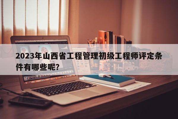 2023年山西省工程管理初級工程師評定條件有哪些呢？