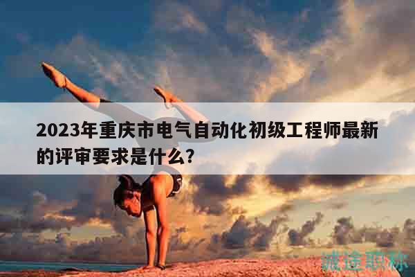 2023年重慶市電氣自動化初級工程師最新的評審要求是什么？