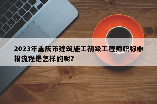 2023年重慶市建筑施工初級(jí)工程師職稱申報(bào)流程是怎樣的呢？
