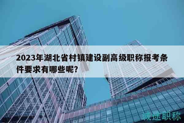 2023年湖北省村鎮(zhèn)建設(shè)副高級職稱報考條件要求有哪些呢？