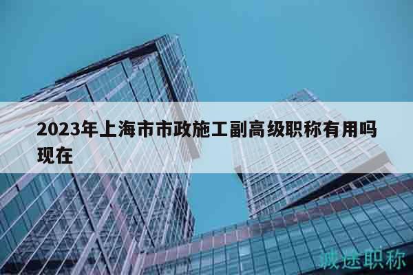 2023年上海市市政施工副高級職稱有用嗎現(xiàn)在