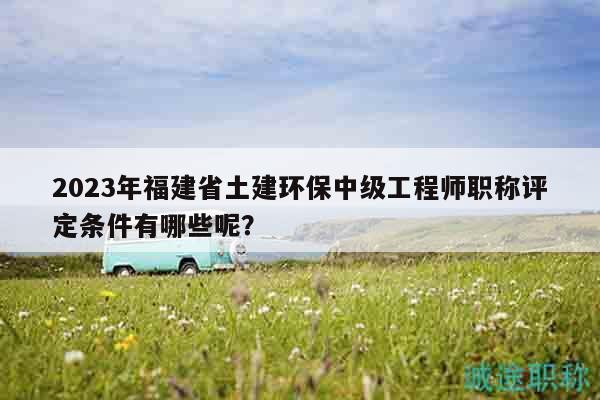 2023年福建省土建環(huán)保中級工程師職稱評定條件有哪些呢？