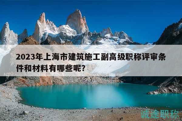 2023年上海市建筑施工副高級職稱評審條件和材料有哪些呢？