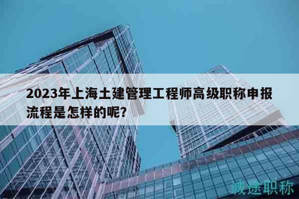 2023年上海土建管理工程師高級(jí)職稱申報(bào)流程是怎樣的呢？