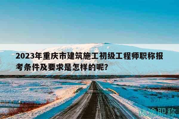 2023年重慶市建筑施工初級(jí)工程師職稱報(bào)考條件及要求是怎樣的呢？
