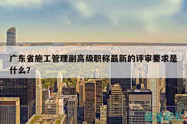 廣東省施工管理副高級職稱最新的評審要求是什么？
