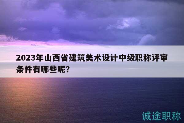 2023年山西省建筑美術(shù)設(shè)計(jì)中級職稱評審條件有哪些呢？