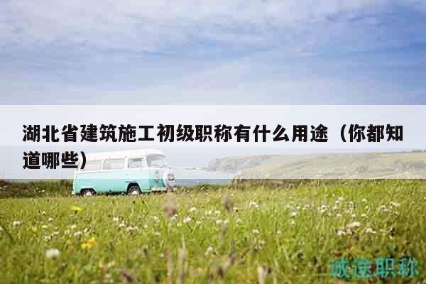 湖北省建筑施工初級職稱有什么用途（你都知道哪些）