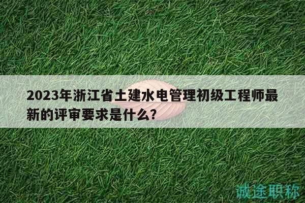 2023年浙江省土建水電管理初級(jí)工程師最新的評(píng)審要求是什么？