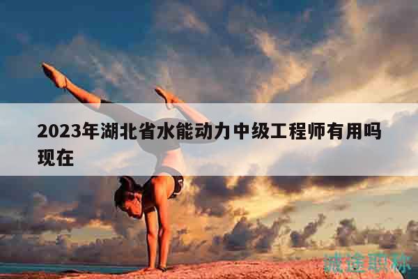2023年湖北省水能動(dòng)力中級(jí)工程師有用嗎現(xiàn)在