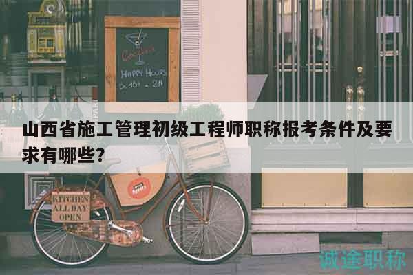 山西省施工管理初級(jí)工程師職稱報(bào)考條件及要求有哪些？