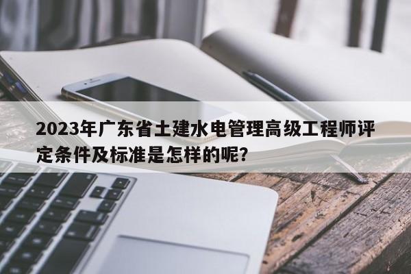 2023年廣東省土建水電管理高級(jí)工程師評(píng)定條件及標(biāo)準(zhǔn)是怎樣的呢？