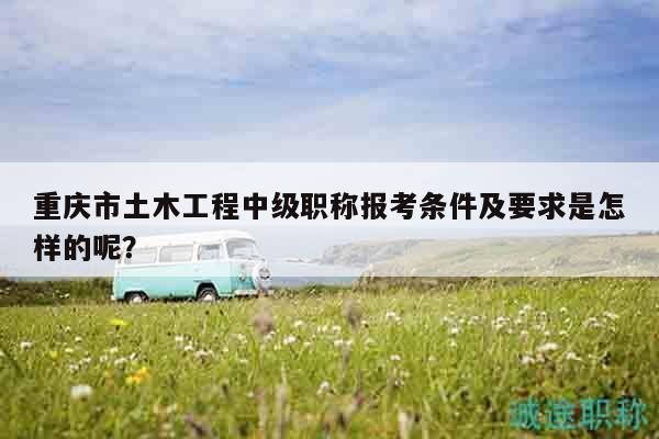 重慶市土木工程中級(jí)職稱報(bào)考條件及要求是怎樣的呢？
