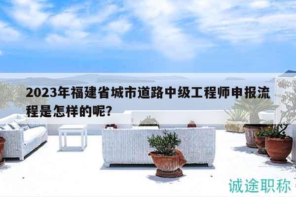 2023年福建省城市道路中級工程師申報流程是怎樣的呢？