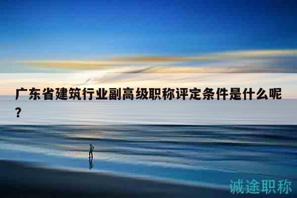 廣東省建筑行業(yè)副高級職稱評定條件是什么呢？