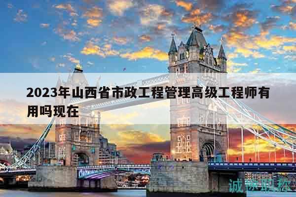 2023年山西省市政工程管理高級工程師有用嗎現(xiàn)在