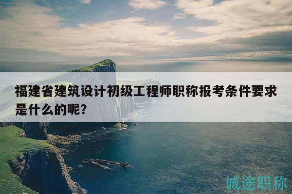 福建省建筑設計初級工程師職稱報考條件要求是什么的呢？