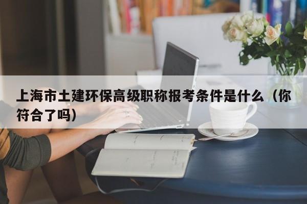 上海市土建環(huán)保高級(jí)職稱報(bào)考條件是什么（你符合了嗎）