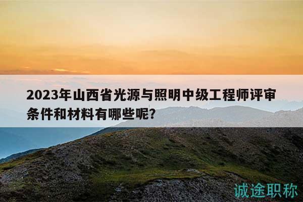 2023年山西省光源與照明中級工程師評審條件和材料有哪些呢？