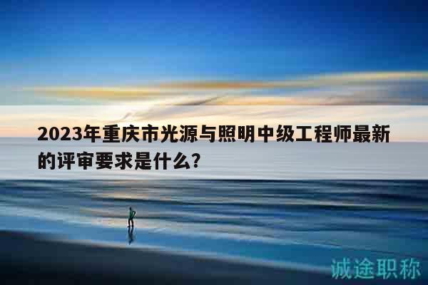2023年重慶市光源與照明中級(jí)工程師最新的評(píng)審要求是什么？