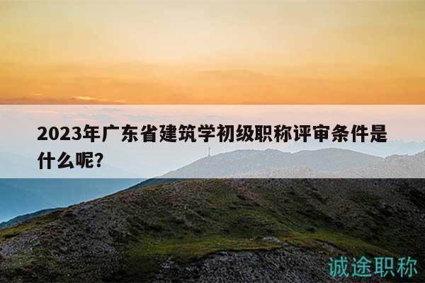 2023年廣東省建筑學(xué)初級(jí)職稱評(píng)審條件是什么呢？