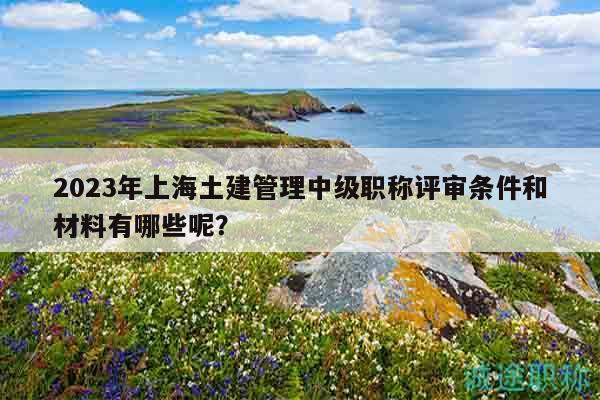 2023年上海土建管理中級(jí)職稱評(píng)審條件和材料有哪些呢？