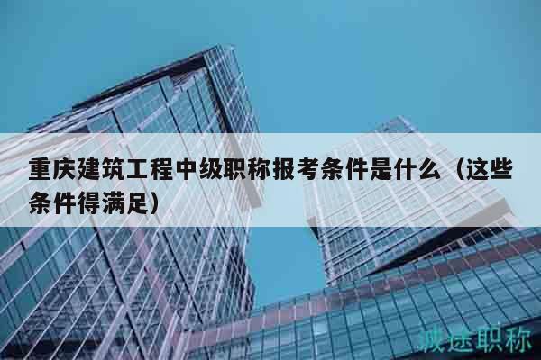 重慶建筑工程中級(jí)職稱報(bào)考條件是什么（這些條件得滿足）