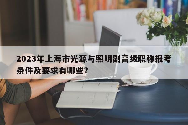 2023年上海市光源與照明副高級(jí)職稱報(bào)考條件及要求有哪些？