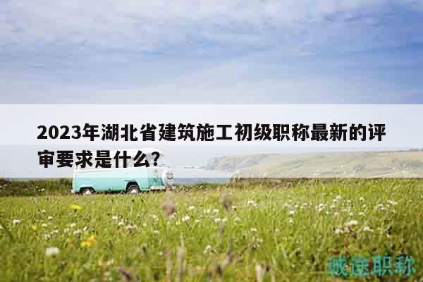 2023年湖北省建筑施工初級職稱最新的評審要求是什么？